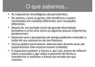 O que sabemos...
• As trajectórias tecnológicas são persistentes;
• Os memes, como os genes, têm tendência a serem
  reutilizados em contexto diferentes com resultados
  diferentes;
• Depois de um período inicial de grande diversidade
  (tentativa e erro) uma única ou algumas poucas trajectórias
  predominam;
• Somente com a perspectiva do tempo podemos entender a
  razão do seu sucesso ou do seu fracasso;
• Outras podem permanecer adormecidas durante anos até
  reaparecerem com sucesso noutro contexto;
• É impossível predizer o futuro e, por isso, temos de reflectir
  sobre o passado e agir sobre o presente de forma a
  transformar e melhorar o futuro do mundo em que
  vivemos.
 