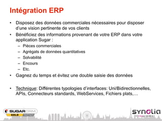 Intégration ERP
•  Disposez des données commerciales nécessaires pour disposer
   d’une vision pertinente de vos clients
•  Bénéficiez des informations provenant de votre ERP dans votre
   application Sugar :
    –    Pièces commerciales
    –    Agrégats de données quantitatives
    –    Solvabilité
    –    Encours
    –    Etc.
•  Gagnez du temps et évitez une double saisie des données

•  Technique: Différentes typologies d’interfaces: Uni/Bidirectionnelles,
   APIs, Connecteurs standards, WebServices, Fichiers plats,…
 