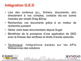 Intégration G.E.D
•  Liez des contenus (p.j., fichiers, documents, etc)
   directement à vos comptes, contacts etc.vos autres
   modules par simple Drag &Drop
•  Recherchez vos documents grâce à un moteur de
   recherche puissant
•  Gérez votre base documentaire depuis Sugar
•  Bénéficiez de la puissance d’une application de GED
   avec la finesse des worflows et droits d’accès associés

•  Technique: Intégrations basées sur les APIs
   Webservices des solutions
 