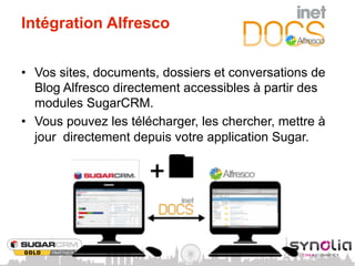 Intégration Alfresco


•  Vos sites, documents, dossiers et conversations de
   Blog Alfresco directement accessibles à partir des
   modules SugarCRM.
•  Vous pouvez les télécharger, les chercher, mettre à
   jour directement depuis votre application Sugar.
 