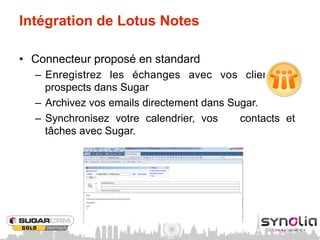 Intégration de Lotus Notes

•  Connecteur proposé en standard
  –  Enregistrez les échanges avec vos clients et
     prospects dans Sugar
  –  Archivez vos emails directement dans Sugar.
  –  Synchronisez votre calendrier, vos     contacts et
     tâches avec Sugar.
 