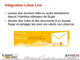 Intégration Lotus Live

•  Lancez des réunions Web ou audio directement
   depuis l’interface utilisateur de Sugar
•  Ajoutez des notes et des documents à un dossier
   Sugar et partagez les avec vos clients via LotusLive
 