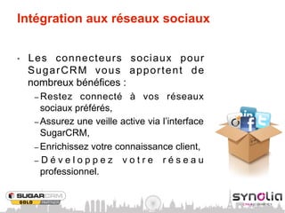 Intégration aux réseaux sociaux


•    Les connecteurs sociaux pour
     SugarCRM vous apportent de
     nombreux bénéfices :
      –  Restez     connecté à vos réseaux
         sociaux préférés,
      –  Assurez une veille active via l’interface
         SugarCRM,
      –  Enrichissez votre connaissance client,
      –  D é v e l o p p e z v o t r e r é s e a u
         professionnel.
 
