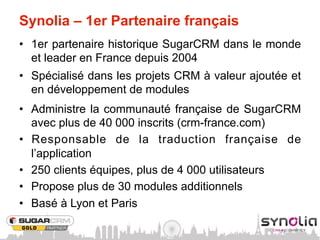 Synolia – 1er Partenaire français
•  1er partenaire historique SugarCRM dans le monde
   et leader en France depuis 2004
•  Spécialisé dans les projets CRM à valeur ajoutée et
   en développement de modules
•  Administre la communauté française de SugarCRM
   avec plus de 40 000 inscrits (crm-france.com)
•  Responsable de la traduction française de
   l’application
•  250 clients équipes, plus de 4 000 utilisateurs
•  Propose plus de 30 modules additionnels
•  Basé à Lyon et Paris
 