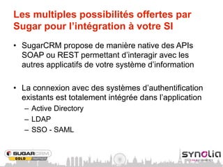 Les multiples possibilités offertes par
Sugar pour l’intégration à votre SI
•  SugarCRM propose de manière native des APIs
   SOAP ou REST permettant d’interagir avec les
   autres applicatifs de votre système d’information

•  La connexion avec des systèmes d’authentification
   existants est totalement intégrée dans l’application
   –  Active Directory
   –  LDAP
   –  SSO - SAML
 