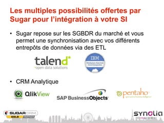 Les multiples possibilités offertes par
Sugar pour l’intégration à votre SI
•  Sugar repose sur les SGBDR du marché et vous
   permet une synchronisation avec vos différents
   entrepôts de données via des ETL




•  CRM Analytique
 