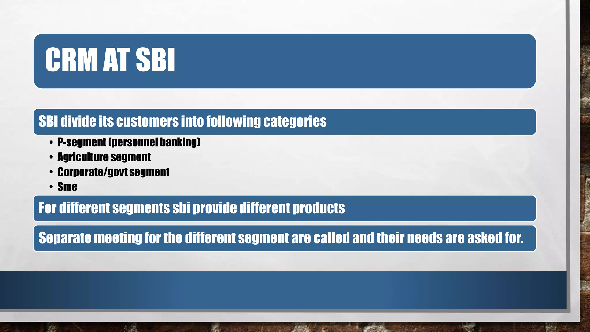 CRM AT SBI
SBI divide its customers into following categories
• P-segment (personnel banking)
• Agriculture segment
• Corporate/govt segment
• Sme
For different segments sbi provide different products
Separate meeting for the different segment are called and their needs are asked for.
 