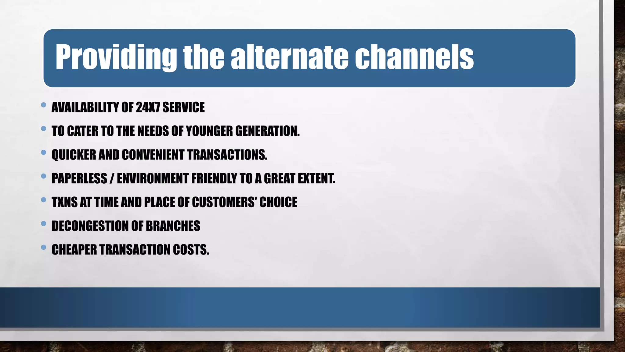 • AVAILABILITY OF 24X7 SERVICE
• TO CATER TO THE NEEDS OF YOUNGER GENERATION.
• QUICKER AND CONVENIENT TRANSACTIONS.
• PAPERLESS / ENVIRONMENT FRIENDLY TO A GREAT EXTENT.
• TXNS AT TIME AND PLACE OF CUSTOMERS' CHOICE
• DECONGESTION OF BRANCHES
• CHEAPER TRANSACTION COSTS.
Providing the alternate channels
 
