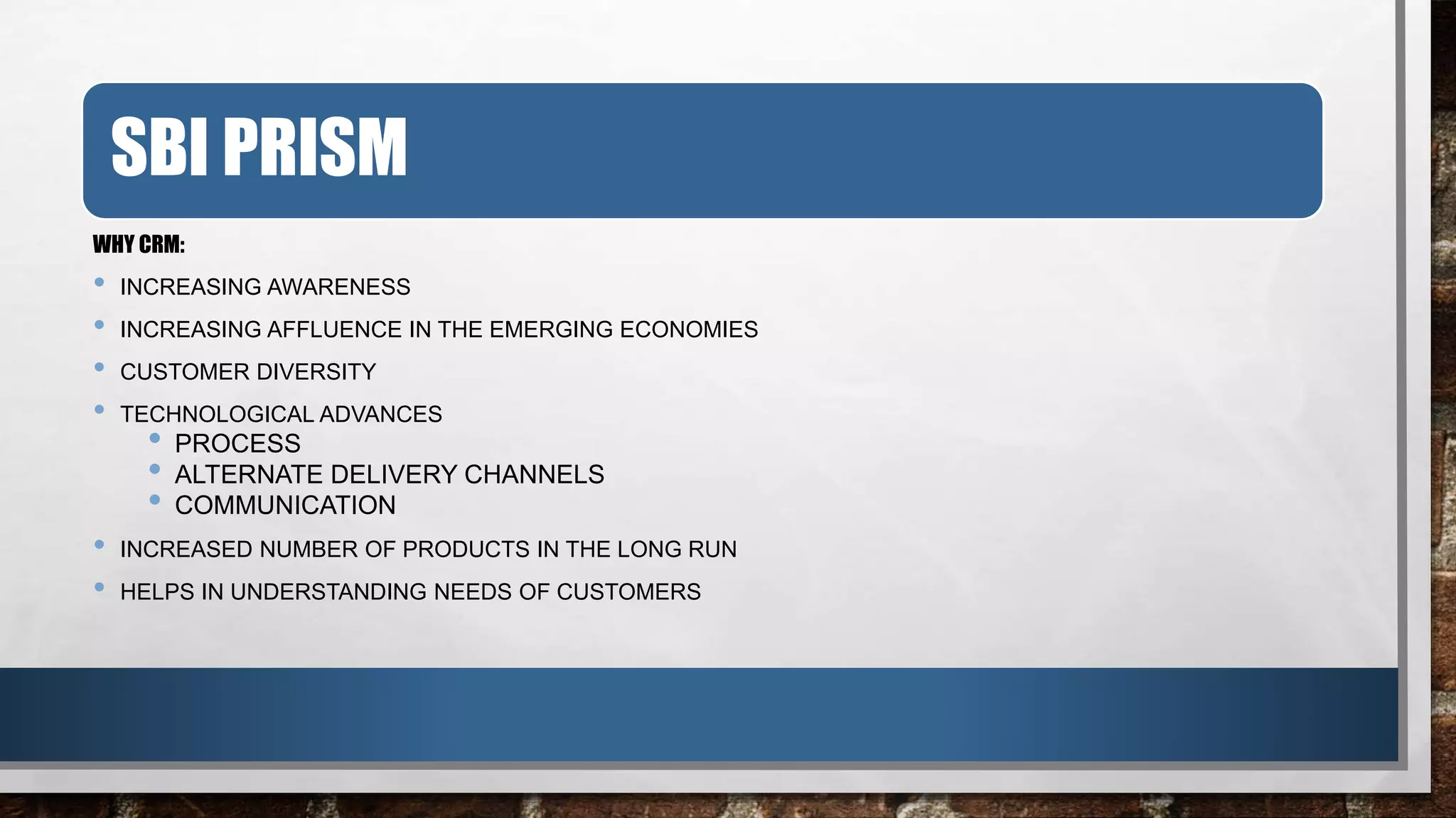 SBI PRISM
WHY CRM:
• INCREASING AWARENESS
• INCREASING AFFLUENCE IN THE EMERGING ECONOMIES
• CUSTOMER DIVERSITY
• TECHNOLOGICAL ADVANCES
• PROCESS
• ALTERNATE DELIVERY CHANNELS
• COMMUNICATION
• INCREASED NUMBER OF PRODUCTS IN THE LONG RUN
• HELPS IN UNDERSTANDING NEEDS OF CUSTOMERS
 