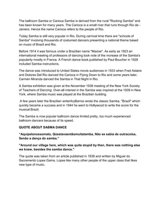 The ballroom Samba or Carioca Samba is derived from the rural "Rocking Samba" and
has been known for many years. The Carioca is a small river that runs through Rio de -
Janiero. Hence the name Carioca refers to the people of Rio.
Today Samba is still very popular in Rio. During carnival time there are "schools of
Samba" involving thousands of costumed dancers presenting a national theme based
on music of Brazil and Rio.
Before 1914 it was famous under a Brazilian name "Maxixe". As early as 1923 an
international meeting of professors of dancing took note of the increase of the Samba's
popularity mostly in France. A French dance book published by Paul Boucher in 1928
included Samba instructions.
The dance was introduced to United States movie audiences in 1933 when Fred Astaire
and Dolores Del Rio danced the Carioca in Flying Down to Rio and some years later,
Carmen Miranda danced the Samba in That Night in Rio.
A Samba exhibition was given at the November 1938 meeting of the New York Society
of Teachers of Dancing. Over-all interest in the Samba was inspired at the 1939 in New
York, where Samba music was played at the Brazilian building.
A few years later the Brazilian writerAryBarros wrote the classic Samba, "Brazil" which
quickly became a success and in 1944 he went to Hollywood to write the score for the
musical Brazil.
The Samba is now popular ballroom dance limited pretty, too much experienced
ballroom dancers because of its speed.
QUOTE ABOUT SABMA DANCE
“Aquípelonossomato, Qúestavaentãomuitatamba, Não se sabia de outracoisa,
Senão a dança do samba.”
"Around our village here, which was quite stupid by then, there was nothing else
we knew, besides the samba dance."
The quote was taken from an article published in 1838 and written by Miguel do
Sacramento Lopes Gama. Lopes like many other people of the upper class that likes
new type of music.
 