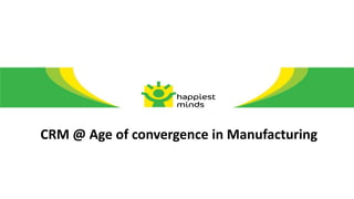 CRM @ Age of convergence in Manufacturing
 