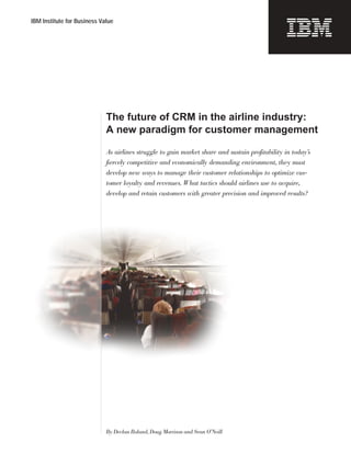IBM Institute for Business Value




                             The future of CRM in the airline industry:
                             A new paradigm for customer management

                             As airlines struggle to gain market share and sustain profitability in today’s
                             fiercely competitive and economically demanding environment, they must
                             develop new ways to manage their customer relationships to optimize cus-
                             tomer loyalty and revenues. What tactics should airlines use to acquire,
                             develop and retain customers with greater precision and improved results?




                             By Declan Boland, Doug Morrison and Sean O’Neill
 