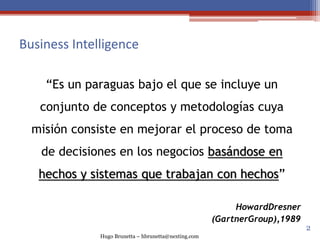 Hugo Brunetta – hbrunetta@nexting.com
Business Intelligence
“Es un paraguas bajo el que se incluye un
conjunto de conceptos y metodologías cuya
misión consiste en mejorar el proceso de toma
de decisiones en los negocios basándose en
hechos y sistemas que trabajan con hechos”
HowardDresner
(GartnerGroup),1989
2
 