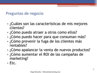 Hugo Brunetta – hbrunetta@nexting.com
Preguntas de negocio
• ¿Cuáles son las características de mis mejores
clientes?
• ¿Cómo puedo atraer a otros como ellos?
• ¿Cómo puedo hacer para que consuman más?
• ¿Cómo prevenir la fuga de los clientes más
rentables?
• ¿Cómo apalancar la venta de nuevos productos?
• ¿Cómo aumentar el ROI de las campañas de
marketing?
• Etc.
7
 