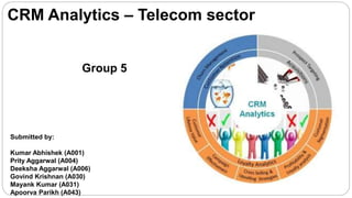CRM Analytics – Telecom sector
Submitted by:
Kumar Abhishek (A001)
Prity Aggarwal (A004)
Deeksha Aggarwal (A006)
Govind Krishnan (A030)
Mayank Kumar (A031)
Apoorva Parikh (A043)
Group 5
 
