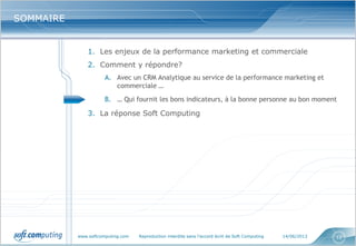 www.softcomputing.com Reproduction interdite sans l’accord écrit de Soft Computing 14/06/2013 12
SOMMAIRESOMMAIRE
1. Les enjeux de la performance marketing et commerciale
2. Comment y répondre?
A. Avec un CRM Analytique au service de la performance marketing et
commerciale …
B. … Qui fournit les bons indicateurs, à la bonne personne au bon moment
3. La réponse Soft Computing
 