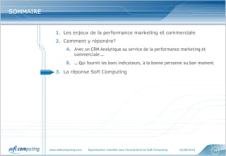 www.softcomputing.com Reproduction interdite sans l’accord écrit de Soft Computing 14/06/2013 14
SOMMAIRESOMMAIRE
1. Les enjeux de la performance marketing et commerciale
2. Comment y répondre?
A. Avec un CRM Analytique au service de la performance marketing et
commerciale …
B. … Qui fournit les bons indicateurs, à la bonne personne au bon moment
3. La réponse Soft Computing
 