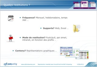 www.softcomputing.com Reproduction interdite sans l’accord écrit de Soft Computing 14/06/2013 19
Quelles restitutions ?
• Fréquence? Mensuel, hebdomadaire, temps
réel …
• Supports? Web, Excel …
• Mode de restitution? Push/pull, par email,
intranet, en fonction des profils …
• Contenu? Représentations graphiques …
Cadrage des besoins
•Qu’est ce que je
veux optimiser,
piloter?
•Quelles sont les
attentes de mes
interlocuteurs?
Conception
•Quels indicateurs?
•Quelles
restitutions?
•Quelle fréquence
de mise à jour?
Mise en œuvre de la
solution
•Solutions clés en
main
•Solutions
spécifiques
1 2 3
Bibliothèque de référence Solution clé en main ou à adapter
 