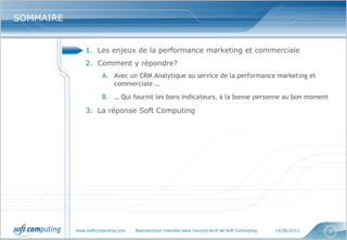 www.softcomputing.com Reproduction interdite sans l’accord écrit de Soft Computing 14/06/2013 2
SOMMAIRESOMMAIRE
1. Les enjeux de la performance marketing et commerciale
2. Comment y répondre?
A. Avec un CRM Analytique au service de la performance marketing et
commerciale …
B. … Qui fournit les bons indicateurs, à la bonne personne au bon moment
3. La réponse Soft Computing
 