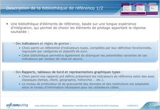 www.softcomputing.com Reproduction interdite sans l’accord écrit de Soft Computing 14/06/2013 21
Description de la bibliothèque de référence 1/2
• Une bibliothèque d’éléments de référence, basée sur une longue expérience
d’intégration, qui permet de choisir les éléments de pilotage apportant la réponse
souhaitée :
– Des indicateurs et règles de gestion :
• Choix parmi un référentiel d’indicateurs types, complétés par leur définition fonctionnelle,
regroupés par catégories et objectifs de suivi.
• Cette bibliothèque permettra également de distinguer les potentielles variantes de ces
indicateurs par secteur de mise en œuvre.
– Des Rapports, tableaux de bord et représentations graphiques types :
• Choix parmi nos rapports pré définis présentant les indicateurs de référence selon des axes
classiques (temps, client, géographie, hiérarchie … etc.).
• Le niveau de profondeur et de granularité des données et des restitutions est adaptable
selon le niveau d’information nécessaire pour les utilisateurs cibles.
Cadrage des besoins
•Qu’est ce que je
veux optimiser,
piloter?
•Quelles sont les
attentes de mes
interlocuteurs?
Conception
•Quels indicateurs?
•Quelles
restitutions?
•Quelle fréquence
de mise à jour?
Mise en œuvre de la
solution
•Solutions clés en
main
•Solutions
spécifiques
1 2 3
Bibliothèque de référence Solution clé en main ou à adapter
 