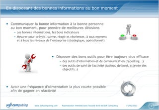 www.softcomputing.com Reproduction interdite sans l’accord écrit de Soft Computing 14/06/2013 4
En disposant des bonnes informations au bon moment
• Communiquer la bonne information à la bonne personne
au bon moment, pour prendre de meilleures décisions
– Les bonnes informations, les bons indicateurs
– Mesurer pour prévoir, suivre, réagir et réorienter, à tout moment
et à tous les niveaux de l’entreprise (stratégique, opérationnel)
• Disposer des bons outils pour être toujours plus efficace
– des outils d'information et de communication (reporting …)
– des outils de suivi de l'activité (tableau de bord, atteinte des
objectifs..)
• Avoir une fréquence d’alimentation la plus courte possible
afin de gagner en réactivité
 