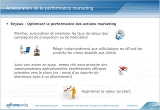 www.softcomputing.com Reproduction interdite sans l’accord écrit de Soft Computing 14/06/2013 5
Amélioration de la performance marketing
• Enjeux : Optimiser la performance des actions marketing
Planifier, automatiser et améliorer les taux de retour des
campagnes de prospection ou de fidélisation
Réagir instantanément aux sollicitations en offrant les
produits les mieux adaptés aux clients
Avoir une action en quasi- temps réel pour produire des
communications opérationnelles extrêmement efficaces
orientées vers le client (ex : envoi d'un courrier de
bienvenue suite à un abonnement)
Augmenter la valeur du client
 