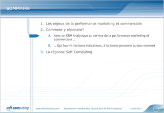 www.softcomputing.com Reproduction interdite sans l’accord écrit de Soft Computing 14/06/2013 7
SOMMAIRESOMMAIRE
1. Les enjeux de la performance marketing et commerciale
2. Comment y répondre?
A. Avec un CRM Analytique au service de la performance marketing et
commerciale …
B. … Qui fournit les bons indicateurs, à la bonne personne au bon moment
3. La réponse Soft Computing
 