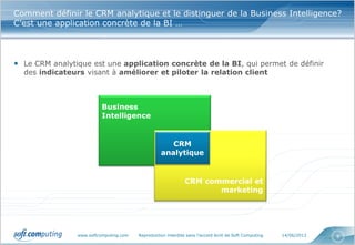 www.softcomputing.com Reproduction interdite sans l’accord écrit de Soft Computing 14/06/2013 8
Comment définir le CRM analytique et le distinguer de la Business Intelligence?
C’est une application concrète de la BI …
• Le CRM analytique est une application concrète de la BI, qui permet de définir
des indicateurs visant à améliorer et piloter la relation client
Business
Intelligence
CRM commercial et
marketing
CRM
analytique
 