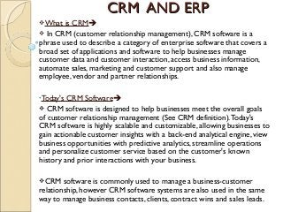 CRM AND ERPCRM AND ERP
What is CRM
 In CRM (customer relationship management), CRM software is a
phrase used to describe a category of enterprise software that covers a
broad set of applications and software to help businesses manage
customer data and customer interaction, access business information,
automate sales, marketing and customer support and also manage
employee, vendor and partner relationships.
•Today's CRM Software
 CRM software is designed to help businesses meet the overall goals
of customer relationship management (See CRM definition).Today's
CRM software is highly scalable and customizable, allowing businesses to
gain actionable customer insights with a back-end analytical engine, view
business opportunities with predictive analytics, streamline operations
and personalize customer service based on the customer's known
history and prior interactions with your business.
CRM software is commonly used to manage a business-customer
relationship, however CRM software systems are also used in the same
way to manage business contacts, clients, contract wins and sales leads.
 