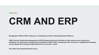 CRM AND ERP
Navigating the CRM and ERP Landscape: A Comprehensive Guide to Boosting Business Efficiency
CRM (Customer Relationship Management) and ERP (Enterprise Resource Planning) are often tossed around, leaving many
bewildered. This guide aims to demystify the complexities of CRM vs ERP, breaking down their functions in straightforward language
and elucidating why businesses might benefit from one, the other, or both.
Visit: https://www.itsolutionssolved.com.au/
 