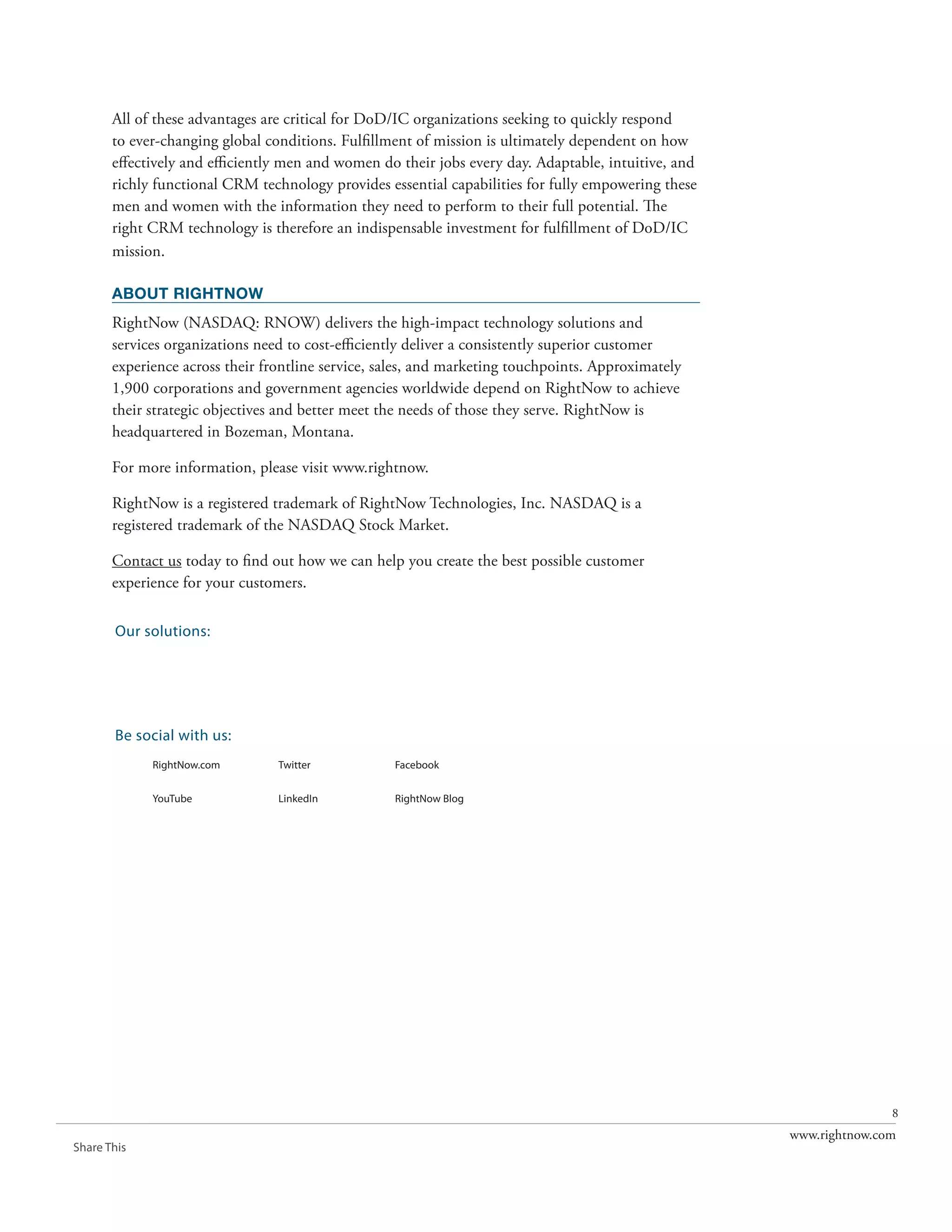 All of these advantages are critical for DoD/IC organizations seeking to quickly respond
       to ever-changing global conditions. Fulfillment of mission is ultimately dependent on how
       effectively and efficiently men and women do their jobs every day. Adaptable, intuitive, and
       richly functional CRM technology provides essential capabilities for fully empowering these
       men and women with the information they need to perform to their full potential. The
       right CRM technology is therefore an indispensable investment for fulfillment of DoD/IC
       mission.

       ABOUT RIGHTNOW
       RightNow (NASDAQ: RNOW) delivers the high-impact technology solutions and
       services organizations need to cost-efficiently deliver a consistently superior customer
       experience across their frontline service, sales, and marketing touchpoints. Approximately
       1,900 corporations and government agencies worldwide depend on RightNow to achieve
       their strategic objectives and better meet the needs of those they serve. RightNow is
       headquartered in Bozeman, Montana.

       For more information, please visit www.rightnow.

       RightNow is a registered trademark of RightNow Technologies, Inc. NASDAQ is a
       registered trademark of the NASDAQ Stock Market.

       Contact us today to find out how we can help you create the best possible customer
       experience for your customers.

       Our solutions:
             RightNow CX                          RightNow Social             RightNow Engage
             The Customer Experience



             RightNow Web Experience              RightNow Contact Center     RightNow CX Cloud Platform


       Be social with us:
             RightNow.com              Twitter               Facebook


             YouTube                   LinkedIn              RightNow Blog




                                                                                                                          8
                                                                                                           www.rightnow.com
Share This
 