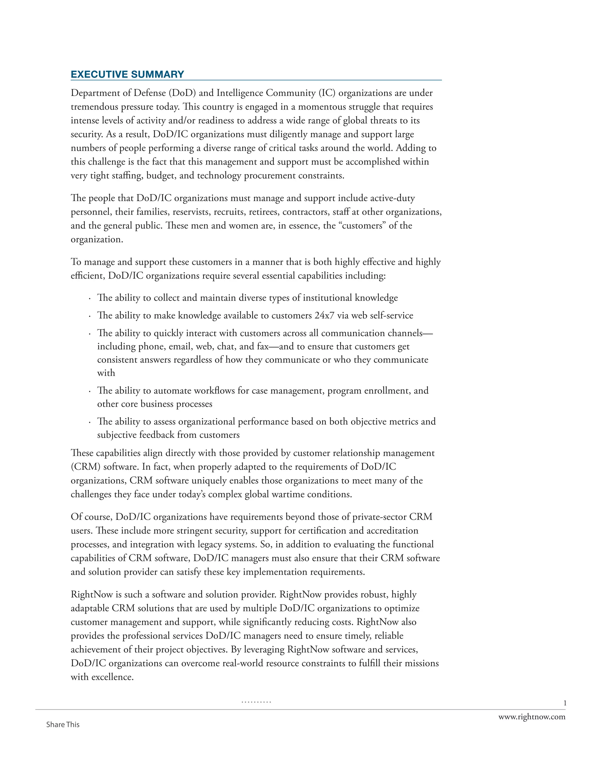 EXECUTIVE SUMMARY
       Department of Defense (DoD) and Intelligence Community (IC) organizations are under
       tremendous pressure today. This country is engaged in a momentous struggle that requires
       intense levels of activity and/or readiness to address a wide range of global threats to its
       security. As a result, DoD/IC organizations must diligently manage and support large
       numbers of people performing a diverse range of critical tasks around the world. Adding to
       this challenge is the fact that this management and support must be accomplished within
       very tight staffing, budget, and technology procurement constraints.

       The people that DoD/IC organizations must manage and support include active-duty
       personnel, their families, reservists, recruits, retirees, contractors, staff at other organizations,
       and the general public. These men and women are, in essence, the “customers” of the
       organization.

       To manage and support these customers in a manner that is both highly effective and highly
       efficient, DoD/IC organizations require several essential capabilities including:

             · The ability to collect and maintain diverse types of institutional knowledge
             · The ability to make knowledge available to customers 24x7 via web self-service
             · The ability to quickly interact with customers across all communication channels—
               including phone, email, web, chat, and fax—and to ensure that customers get
               consistent answers regardless of how they communicate or who they communicate
               with
             · The ability to automate workflows for case management, program enrollment, and
               other core business processes
             · The ability to assess organizational performance based on both objective metrics and
               subjective feedback from customers
       These capabilities align directly with those provided by customer relationship management
       (CRM) software. In fact, when properly adapted to the requirements of DoD/IC
       organizations, CRM software uniquely enables those organizations to meet many of the
       challenges they face under today’s complex global wartime conditions.

       Of course, DoD/IC organizations have requirements beyond those of private-sector CRM
       users. These include more stringent security, support for certification and accreditation
       processes, and integration with legacy systems. So, in addition to evaluating the functional
       capabilities of CRM software, DoD/IC managers must also ensure that their CRM software
       and solution provider can satisfy these key implementation requirements.

       RightNow is such a software and solution provider. RightNow provides robust, highly
       adaptable CRM solutions that are used by multiple DoD/IC organizations to optimize
       customer management and support, while significantly reducing costs. RightNow also
       provides the professional services DoD/IC managers need to ensure timely, reliable
       achievement of their project objectives. By leveraging RightNow software and services,
       DoD/IC organizations can overcome real-world resource constraints to fulfill their missions
       with excellence.

                                                     ..........                                                               1
                                                                                                               www.rightnow.com
Share This
 