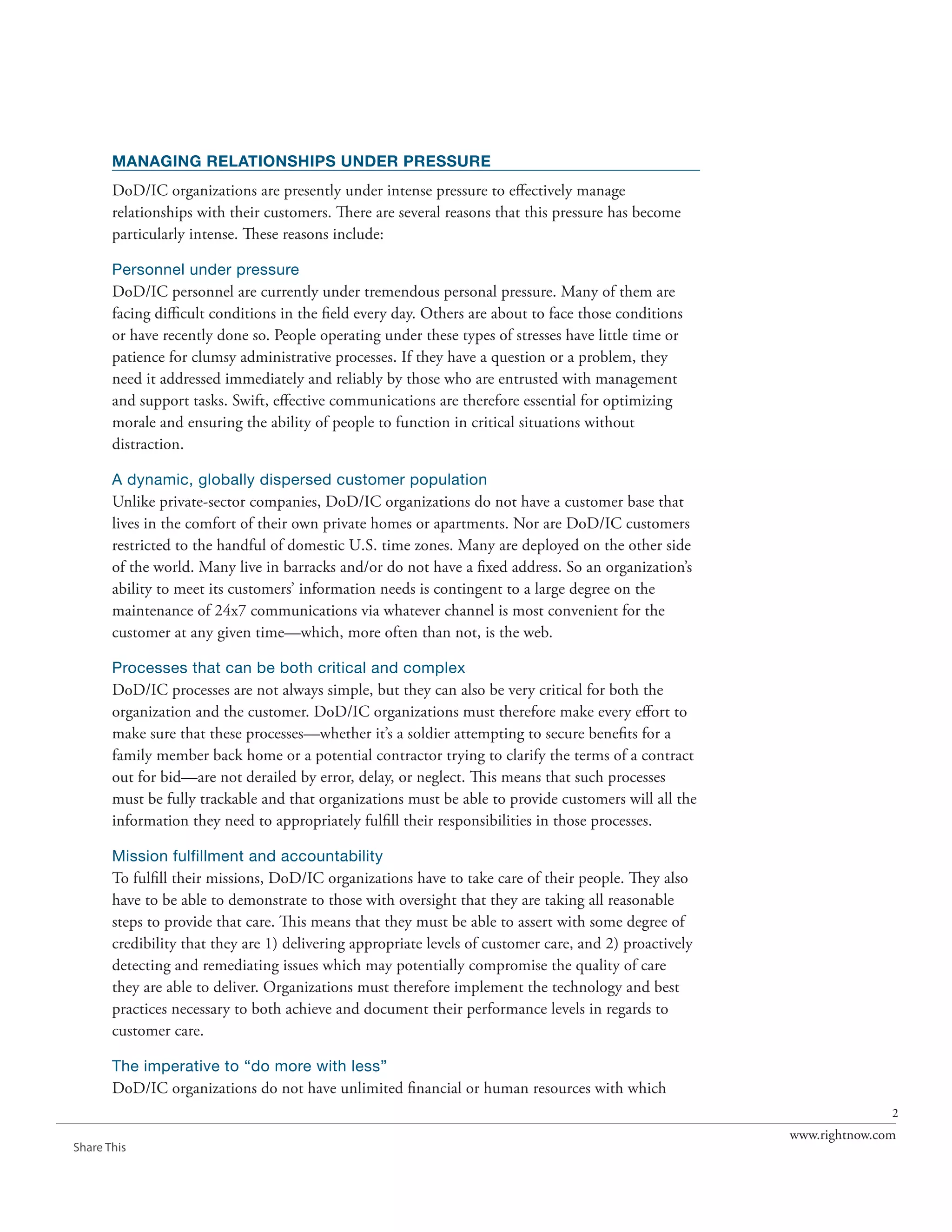 MANAGING RELATIONSHIPS UNDER PRESSURE
       DoD/IC organizations are presently under intense pressure to effectively manage
       relationships with their customers. There are several reasons that this pressure has become
       particularly intense. These reasons include:

       Personnel under pressure
       DoD/IC personnel are currently under tremendous personal pressure. Many of them are
       facing difficult conditions in the field every day. Others are about to face those conditions
       or have recently done so. People operating under these types of stresses have little time or
       patience for clumsy administrative processes. If they have a question or a problem, they
       need it addressed immediately and reliably by those who are entrusted with management
       and support tasks. Swift, effective communications are therefore essential for optimizing
       morale and ensuring the ability of people to function in critical situations without
       distraction.

       A dynamic, globally dispersed customer population
       Unlike private-sector companies, DoD/IC organizations do not have a customer base that
       lives in the comfort of their own private homes or apartments. Nor are DoD/IC customers
       restricted to the handful of domestic U.S. time zones. Many are deployed on the other side
       of the world. Many live in barracks and/or do not have a fixed address. So an organization’s
       ability to meet its customers’ information needs is contingent to a large degree on the
       maintenance of 24x7 communications via whatever channel is most convenient for the
       customer at any given time—which, more often than not, is the web.

       Processes that can be both critical and complex
       DoD/IC processes are not always simple, but they can also be very critical for both the
       organization and the customer. DoD/IC organizations must therefore make every effort to
       make sure that these processes—whether it’s a soldier attempting to secure benefits for a
       family member back home or a potential contractor trying to clarify the terms of a contract
       out for bid—are not derailed by error, delay, or neglect. This means that such processes
       must be fully trackable and that organizations must be able to provide customers will all the
       information they need to appropriately fulfill their responsibilities in those processes.

       Mission fulfillment and accountability
       To fulfill their missions, DoD/IC organizations have to take care of their people. They also
       have to be able to demonstrate to those with oversight that they are taking all reasonable
       steps to provide that care. This means that they must be able to assert with some degree of
       credibility that they are 1) delivering appropriate levels of customer care, and 2) proactively
       detecting and remediating issues which may potentially compromise the quality of care
       they are able to deliver. Organizations must therefore implement the technology and best
       practices necessary to both achieve and document their performance levels in regards to
       customer care.

       The imperative to “do more with less”
       DoD/IC organizations do not have unlimited financial or human resources with which
                                                                                                                        2
                                                                                                         www.rightnow.com
Share This
 