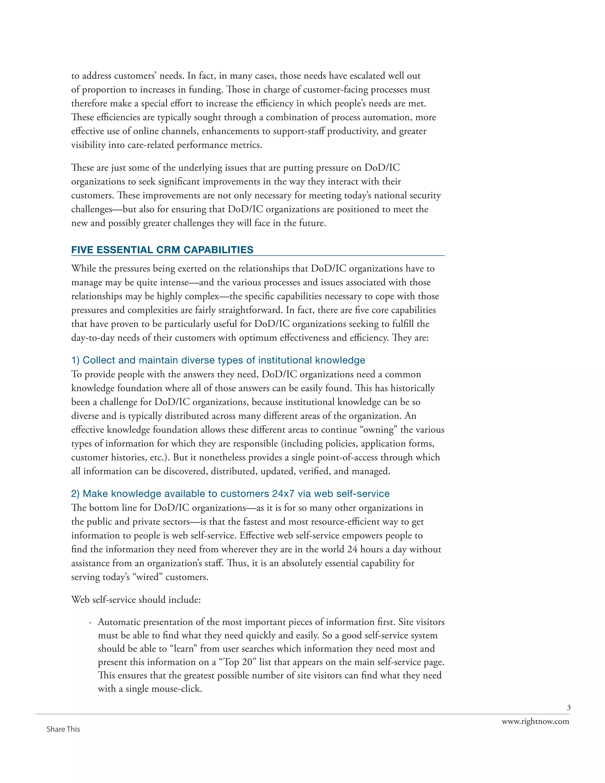 to address customers’ needs. In fact, in many cases, those needs have escalated well out
       of proportion to increases in funding. Those in charge of customer-facing processes must
       therefore make a special effort to increase the efficiency in which people’s needs are met.
       These efficiencies are typically sought through a combination of process automation, more
       effective use of online channels, enhancements to support-staff productivity, and greater
       visibility into care-related performance metrics.

       These are just some of the underlying issues that are putting pressure on DoD/IC
       organizations to seek significant improvements in the way they interact with their
       customers. These improvements are not only necessary for meeting today’s national security
       challenges—but also for ensuring that DoD/IC organizations are positioned to meet the
       new and possibly greater challenges they will face in the future.

       FIVE ESSENTIAL CRM CAPABILITIES
       While the pressures being exerted on the relationships that DoD/IC organizations have to
       manage may be quite intense—and the various processes and issues associated with those
       relationships may be highly complex—the specific capabilities necessary to cope with those
       pressures and complexities are fairly straightforward. In fact, there are five core capabilities
       that have proven to be particularly useful for DoD/IC organizations seeking to fulfill the
       day-to-day needs of their customers with optimum effectiveness and efficiency. They are:

       1) Collect and maintain diverse types of institutional knowledge
       To provide people with the answers they need, DoD/IC organizations need a common
       knowledge foundation where all of those answers can be easily found. This has historically
       been a challenge for DoD/IC organizations, because institutional knowledge can be so
       diverse and is typically distributed across many different areas of the organization. An
       effective knowledge foundation allows these different areas to continue “owning” the various
       types of information for which they are responsible (including policies, application forms,
       customer histories, etc.). But it nonetheless provides a single point-of-access through which
       all information can be discovered, distributed, updated, verified, and managed.

       2) Make knowledge available to customers 24x7 via web self-service
       The bottom line for DoD/IC organizations—as it is for so many other organizations in
       the public and private sectors—is that the fastest and most resource-efficient way to get
       information to people is web self-service. Effective web self-service empowers people to
       find the information they need from wherever they are in the world 24 hours a day without
       assistance from an organization’s staff. Thus, it is an absolutely essential capability for
       serving today’s “wired” customers.

       Web self-service should include:

             · Automatic presentation of the most important pieces of information first. Site visitors
               must be able to find what they need quickly and easily. So a good self-service system
               should be able to “learn” from user searches which information they need most and
               present this information on a “Top 20” list that appears on the main self-service page.
               This ensures that the greatest possible number of site visitors can find what they need
               with a single mouse-click.
                                                                                                                         3
                                                                                                          www.rightnow.com
Share This
 