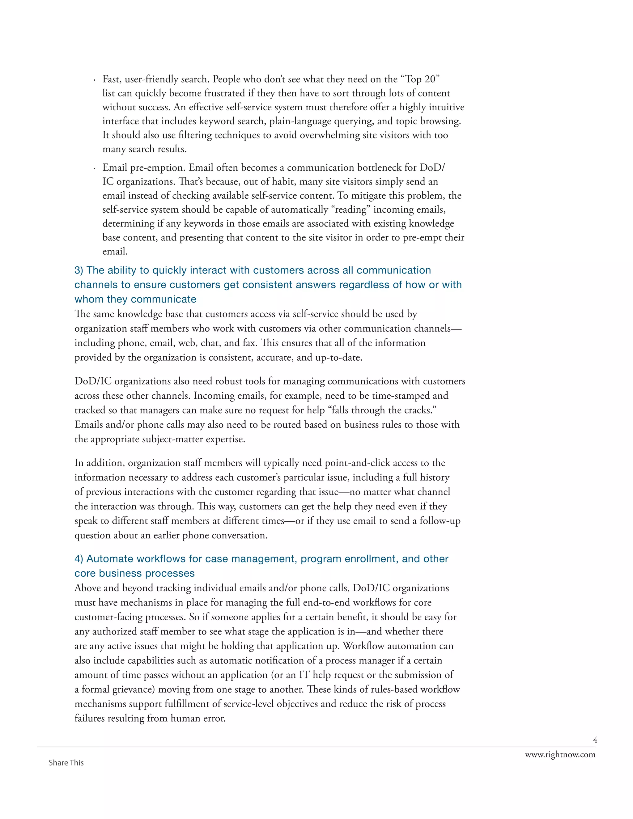 · Fast, user-friendly search. People who don’t see what they need on the “Top 20”
               list can quickly become frustrated if they then have to sort through lots of content
               without success. An effective self-service system must therefore offer a highly intuitive
               interface that includes keyword search, plain-language querying, and topic browsing.
               It should also use filtering techniques to avoid overwhelming site visitors with too
               many search results.
             · Email pre-emption. Email often becomes a communication bottleneck for DoD/
               IC organizations. That’s because, out of habit, many site visitors simply send an
               email instead of checking available self-service content. To mitigate this problem, the
               self-service system should be capable of automatically “reading” incoming emails,
               determining if any keywords in those emails are associated with existing knowledge
               base content, and presenting that content to the site visitor in order to pre-empt their
               email.
       3) The ability to quickly interact with customers across all communication
       channels to ensure customers get consistent answers regardless of how or with
       whom they communicate
       The same knowledge base that customers access via self-service should be used by
       organization staff members who work with customers via other communication channels—
       including phone, email, web, chat, and fax. This ensures that all of the information
       provided by the organization is consistent, accurate, and up-to-date.

       DoD/IC organizations also need robust tools for managing communications with customers
       across these other channels. Incoming emails, for example, need to be time-stamped and
       tracked so that managers can make sure no request for help “falls through the cracks.”
       Emails and/or phone calls may also need to be routed based on business rules to those with
       the appropriate subject-matter expertise.

       In addition, organization staff members will typically need point-and-click access to the
       information necessary to address each customer’s particular issue, including a full history
       of previous interactions with the customer regarding that issue—no matter what channel
       the interaction was through. This way, customers can get the help they need even if they
       speak to different staff members at different times—or if they use email to send a follow-up
       question about an earlier phone conversation.

       4) Automate workflows for case management, program enrollment, and other
       core business processes
       Above and beyond tracking individual emails and/or phone calls, DoD/IC organizations
       must have mechanisms in place for managing the full end-to-end workflows for core
       customer-facing processes. So if someone applies for a certain benefit, it should be easy for
       any authorized staff member to see what stage the application is in—and whether there
       are any active issues that might be holding that application up. Workflow automation can
       also include capabilities such as automatic notification of a process manager if a certain
       amount of time passes without an application (or an IT help request or the submission of
       a formal grievance) moving from one stage to another. These kinds of rules-based workflow
       mechanisms support fulfillment of service-level objectives and reduce the risk of process
       failures resulting from human error.
                                                                                                                          4
                                                                                                           www.rightnow.com
Share This
 