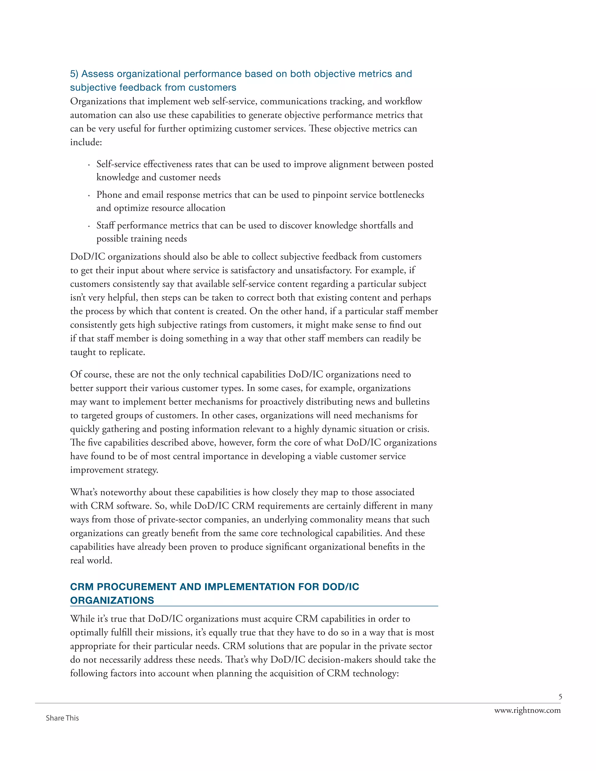 5) Assess organizational performance based on both objective metrics and
       subjective feedback from customers
       Organizations that implement web self-service, communications tracking, and workflow
       automation can also use these capabilities to generate objective performance metrics that
       can be very useful for further optimizing customer services. These objective metrics can
       include:

             · Self-service effectiveness rates that can be used to improve alignment between posted
               knowledge and customer needs
             · Phone and email response metrics that can be used to pinpoint service bottlenecks
               and optimize resource allocation
             · Staff performance metrics that can be used to discover knowledge shortfalls and
               possible training needs
       DoD/IC organizations should also be able to collect subjective feedback from customers
       to get their input about where service is satisfactory and unsatisfactory. For example, if
       customers consistently say that available self-service content regarding a particular subject
       isn’t very helpful, then steps can be taken to correct both that existing content and perhaps
       the process by which that content is created. On the other hand, if a particular staff member
       consistently gets high subjective ratings from customers, it might make sense to find out
       if that staff member is doing something in a way that other staff members can readily be
       taught to replicate.

       Of course, these are not the only technical capabilities DoD/IC organizations need to
       better support their various customer types. In some cases, for example, organizations
       may want to implement better mechanisms for proactively distributing news and bulletins
       to targeted groups of customers. In other cases, organizations will need mechanisms for
       quickly gathering and posting information relevant to a highly dynamic situation or crisis.
       The five capabilities described above, however, form the core of what DoD/IC organizations
       have found to be of most central importance in developing a viable customer service
       improvement strategy.

       What’s noteworthy about these capabilities is how closely they map to those associated
       with CRM software. So, while DoD/IC CRM requirements are certainly different in many
       ways from those of private-sector companies, an underlying commonality means that such
       organizations can greatly benefit from the same core technological capabilities. And these
       capabilities have already been proven to produce significant organizational benefits in the
       real world.

       CRM PROCUREMENT AND IMPLEMENTATION FOR DOD/IC
       ORGANIZATIONS
       While it’s true that DoD/IC organizations must acquire CRM capabilities in order to
       optimally fulfill their missions, it’s equally true that they have to do so in a way that is most
       appropriate for their particular needs. CRM solutions that are popular in the private sector
       do not necessarily address these needs. That’s why DoD/IC decision-makers should take the
       following factors into account when planning the acquisition of CRM technology:

                                                                                                                          5
                                                                                                           www.rightnow.com
Share This
 