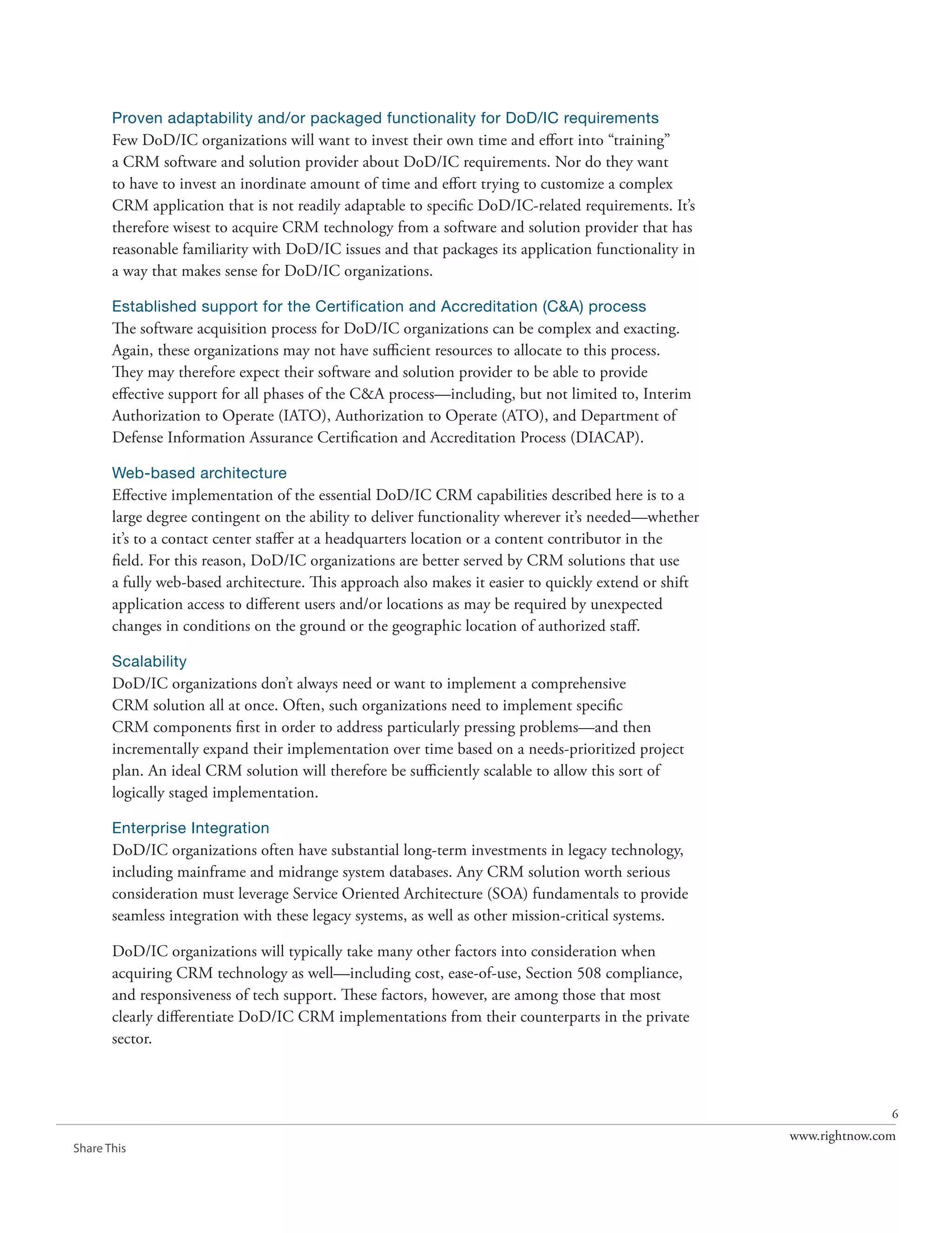 Proven adaptability and/or packaged functionality for DoD/IC requirements
       Few DoD/IC organizations will want to invest their own time and effort into “training”
       a CRM software and solution provider about DoD/IC requirements. Nor do they want
       to have to invest an inordinate amount of time and effort trying to customize a complex
       CRM application that is not readily adaptable to specific DoD/IC-related requirements. It’s
       therefore wisest to acquire CRM technology from a software and solution provider that has
       reasonable familiarity with DoD/IC issues and that packages its application functionality in
       a way that makes sense for DoD/IC organizations.

       Established support for the Certification and Accreditation (C&A) process
       The software acquisition process for DoD/IC organizations can be complex and exacting.
       Again, these organizations may not have sufficient resources to allocate to this process.
       They may therefore expect their software and solution provider to be able to provide
       effective support for all phases of the C&A process—including, but not limited to, Interim
       Authorization to Operate (IATO), Authorization to Operate (ATO), and Department of
       Defense Information Assurance Certification and Accreditation Process (DIACAP).

       Web-based architecture
       Effective implementation of the essential DoD/IC CRM capabilities described here is to a
       large degree contingent on the ability to deliver functionality wherever it’s needed—whether
       it’s to a contact center staffer at a headquarters location or a content contributor in the
       field. For this reason, DoD/IC organizations are better served by CRM solutions that use
       a fully web-based architecture. This approach also makes it easier to quickly extend or shift
       application access to different users and/or locations as may be required by unexpected
       changes in conditions on the ground or the geographic location of authorized staff.

       Scalability
       DoD/IC organizations don’t always need or want to implement a comprehensive
       CRM solution all at once. Often, such organizations need to implement specific
       CRM components first in order to address particularly pressing problems—and then
       incrementally expand their implementation over time based on a needs-prioritized project
       plan. An ideal CRM solution will therefore be sufficiently scalable to allow this sort of
       logically staged implementation.

       Enterprise Integration
       DoD/IC organizations often have substantial long-term investments in legacy technology,
       including mainframe and midrange system databases. Any CRM solution worth serious
       consideration must leverage Service Oriented Architecture (SOA) fundamentals to provide
       seamless integration with these legacy systems, as well as other mission-critical systems.

       DoD/IC organizations will typically take many other factors into consideration when
       acquiring CRM technology as well—including cost, ease-of-use, Section 508 compliance,
       and responsiveness of tech support. These factors, however, are among those that most
       clearly differentiate DoD/IC CRM implementations from their counterparts in the private
       sector.



                                                                                                                      6
                                                                                                       www.rightnow.com
Share This
 