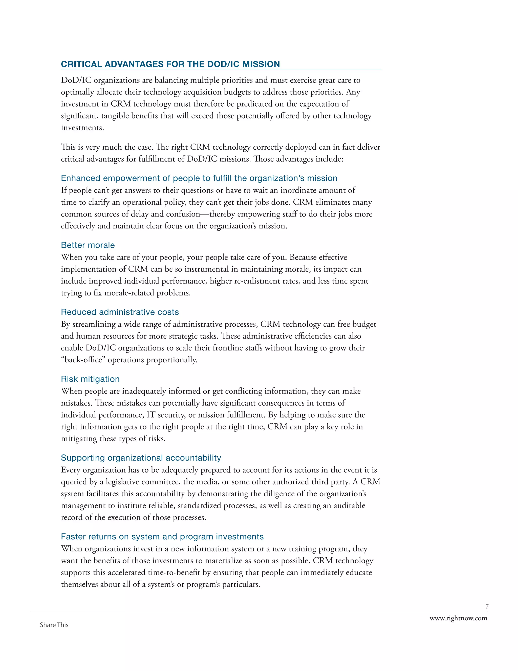 CRITICAL ADVANTAGES FOR THE DOD/IC MISSION
       DoD/IC organizations are balancing multiple priorities and must exercise great care to
       optimally allocate their technology acquisition budgets to address those priorities. Any
       investment in CRM technology must therefore be predicated on the expectation of
       significant, tangible benefits that will exceed those potentially offered by other technology
       investments.

       This is very much the case. The right CRM technology correctly deployed can in fact deliver
       critical advantages for fulfillment of DoD/IC missions. Those advantages include:

       Enhanced empowerment of people to fulfill the organization’s mission
       If people can’t get answers to their questions or have to wait an inordinate amount of
       time to clarify an operational policy, they can’t get their jobs done. CRM eliminates many
       common sources of delay and confusion—thereby empowering staff to do their jobs more
       effectively and maintain clear focus on the organization’s mission.

       Better morale
       When you take care of your people, your people take care of you. Because effective
       implementation of CRM can be so instrumental in maintaining morale, its impact can
       include improved individual performance, higher re-enlistment rates, and less time spent
       trying to fix morale-related problems.

       Reduced administrative costs
       By streamlining a wide range of administrative processes, CRM technology can free budget
       and human resources for more strategic tasks. These administrative efficiencies can also
       enable DoD/IC organizations to scale their frontline staffs without having to grow their
       “back-office” operations proportionally.

       Risk mitigation
       When people are inadequately informed or get conflicting information, they can make
       mistakes. These mistakes can potentially have significant consequences in terms of
       individual performance, IT security, or mission fulfillment. By helping to make sure the
       right information gets to the right people at the right time, CRM can play a key role in
       mitigating these types of risks.

       Supporting organizational accountability
       Every organization has to be adequately prepared to account for its actions in the event it is
       queried by a legislative committee, the media, or some other authorized third party. A CRM
       system facilitates this accountability by demonstrating the diligence of the organization’s
       management to institute reliable, standardized processes, as well as creating an auditable
       record of the execution of those processes.

       Faster returns on system and program investments
       When organizations invest in a new information system or a new training program, they
       want the benefits of those investments to materialize as soon as possible. CRM technology
       supports this accelerated time-to-benefit by ensuring that people can immediately educate
       themselves about all of a system’s or program’s particulars.

                                                                                                                       7
                                                                                                        www.rightnow.com
Share This
 