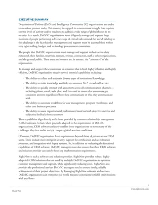 EXECUTIVE SUMMARY
       Department of Defense (DoD) and Intelligence Community (IC) organizations are under
       tremendous pressure today. This country is engaged in a momentous struggle that requires
       intense levels of activity and/or readiness to address a wide range of global threats to its
       security. As a result, DoD/IC organizations must diligently manage and support large
       numbers of people performing a diverse range of critical tasks around the world. Adding to
       this challenge is the fact that this management and support must be accomplished within
       very tight staffing, budget, and technology procurement constraints.

       The people that DoD/IC organizations must manage and support include active-duty
       personnel, their families, reservists, recruits, retirees, contractors, staff at other organizations,
       and the general public. These men and women are, in essence, the “customers” of the
       organization.

       To manage and support these customers in a manner that is both highly effective and highly
       efficient, DoD/IC organizations require several essential capabilities including:

             · The ability to collect and maintain diverse types of institutional knowledge
             · The ability to make knowledge available to customers 24x7 via web self-service
             · The ability to quickly interact with customers across all communication channels—
               including phone, email, web, chat, and fax—and to ensure that customers get
               consistent answers regardless of how they communicate or who they communicate
               with
             · The ability to automate workflows for case management, program enrollment, and
               other core business processes
             · The ability to assess organizational performance based on both objective metrics and
               subjective feedback from customers
       These capabilities align directly with those provided by customer relationship management
       (CRM) software. In fact, when properly adapted to the requirements of DoD/IC
       organizations, CRM software uniquely enables those organizations to meet many of the
       challenges they face under today’s complex global wartime conditions.

       Of course, DoD/IC organizations have requirements beyond those of private-sector CRM
       users. These include more stringent security, support for certification and accreditation
       processes, and integration with legacy systems. So, in addition to evaluating the functional
       capabilities of CRM software, DoD/IC managers must also ensure that their CRM software
       and solution provider can satisfy these key implementation requirements.

       RightNow is such a software and solution provider. RightNow provides robust, highly
       adaptable CRM solutions that are used by multiple DoD/IC organizations to optimize
       customer management and support, while significantly reducing costs. RightNow also
       provides the professional services DoD/IC managers need to ensure timely, reliable
       achievement of their project objectives. By leveraging RightNow software and services,
       DoD/IC organizations can overcome real-world resource constraints to fulfill their missions
       with excellence.

                                                     ..........                                                               1
                                                                                                               www.rightnow.com
Share This
 