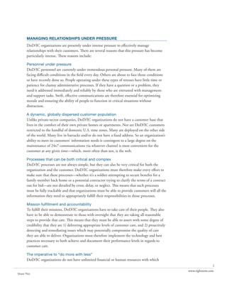 MANAGING RELATIONSHIPS UNDER PRESSURE
       DoD/IC organizations are presently under intense pressure to effectively manage
       relationships with their customers. There are several reasons that this pressure has become
       particularly intense. These reasons include:

       Personnel under pressure
       DoD/IC personnel are currently under tremendous personal pressure. Many of them are
       facing difficult conditions in the field every day. Others are about to face those conditions
       or have recently done so. People operating under these types of stresses have little time or
       patience for clumsy administrative processes. If they have a question or a problem, they
       need it addressed immediately and reliably by those who are entrusted with management
       and support tasks. Swift, effective communications are therefore essential for optimizing
       morale and ensuring the ability of people to function in critical situations without
       distraction.

       A dynamic, globally dispersed customer population
       Unlike private-sector companies, DoD/IC organizations do not have a customer base that
       lives in the comfort of their own private homes or apartments. Nor are DoD/IC customers
       restricted to the handful of domestic U.S. time zones. Many are deployed on the other side
       of the world. Many live in barracks and/or do not have a fixed address. So an organization’s
       ability to meet its customers’ information needs is contingent to a large degree on the
       maintenance of 24x7 communications via whatever channel is most convenient for the
       customer at any given time—which, more often than not, is the web.

       Processes that can be both critical and complex
       DoD/IC processes are not always simple, but they can also be very critical for both the
       organization and the customer. DoD/IC organizations must therefore make every effort to
       make sure that these processes—whether it’s a soldier attempting to secure benefits for a
       family member back home or a potential contractor trying to clarify the terms of a contract
       out for bid—are not derailed by error, delay, or neglect. This means that such processes
       must be fully trackable and that organizations must be able to provide customers will all the
       information they need to appropriately fulfill their responsibilities in those processes.

       Mission fulfillment and accountability
       To fulfill their missions, DoD/IC organizations have to take care of their people. They also
       have to be able to demonstrate to those with oversight that they are taking all reasonable
       steps to provide that care. This means that they must be able to assert with some degree of
       credibility that they are 1) delivering appropriate levels of customer care, and 2) proactively
       detecting and remediating issues which may potentially compromise the quality of care
       they are able to deliver. Organizations must therefore implement the technology and best
       practices necessary to both achieve and document their performance levels in regards to
       customer care.

       The imperative to “do more with less”
       DoD/IC organizations do not have unlimited financial or human resources with which
                                                                                                                        2
                                                                                                         www.rightnow.com
Share This
 