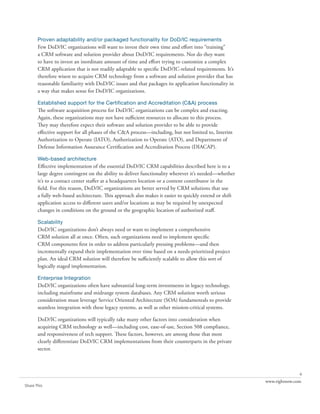 Proven adaptability and/or packaged functionality for DoD/IC requirements
       Few DoD/IC organizations will want to invest their own time and effort into “training”
       a CRM software and solution provider about DoD/IC requirements. Nor do they want
       to have to invest an inordinate amount of time and effort trying to customize a complex
       CRM application that is not readily adaptable to specific DoD/IC-related requirements. It’s
       therefore wisest to acquire CRM technology from a software and solution provider that has
       reasonable familiarity with DoD/IC issues and that packages its application functionality in
       a way that makes sense for DoD/IC organizations.

       Established support for the Certification and Accreditation (C&A) process
       The software acquisition process for DoD/IC organizations can be complex and exacting.
       Again, these organizations may not have sufficient resources to allocate to this process.
       They may therefore expect their software and solution provider to be able to provide
       effective support for all phases of the C&A process—including, but not limited to, Interim
       Authorization to Operate (IATO), Authorization to Operate (ATO), and Department of
       Defense Information Assurance Certification and Accreditation Process (DIACAP).

       Web-based architecture
       Effective implementation of the essential DoD/IC CRM capabilities described here is to a
       large degree contingent on the ability to deliver functionality wherever it’s needed—whether
       it’s to a contact center staffer at a headquarters location or a content contributor in the
       field. For this reason, DoD/IC organizations are better served by CRM solutions that use
       a fully web-based architecture. This approach also makes it easier to quickly extend or shift
       application access to different users and/or locations as may be required by unexpected
       changes in conditions on the ground or the geographic location of authorized staff.

       Scalability
       DoD/IC organizations don’t always need or want to implement a comprehensive
       CRM solution all at once. Often, such organizations need to implement specific
       CRM components first in order to address particularly pressing problems—and then
       incrementally expand their implementation over time based on a needs-prioritized project
       plan. An ideal CRM solution will therefore be sufficiently scalable to allow this sort of
       logically staged implementation.

       Enterprise Integration
       DoD/IC organizations often have substantial long-term investments in legacy technology,
       including mainframe and midrange system databases. Any CRM solution worth serious
       consideration must leverage Service Oriented Architecture (SOA) fundamentals to provide
       seamless integration with these legacy systems, as well as other mission-critical systems.

       DoD/IC organizations will typically take many other factors into consideration when
       acquiring CRM technology as well—including cost, ease-of-use, Section 508 compliance,
       and responsiveness of tech support. These factors, however, are among those that most
       clearly differentiate DoD/IC CRM implementations from their counterparts in the private
       sector.



                                                                                                                      6
                                                                                                       www.rightnow.com
Share This
 