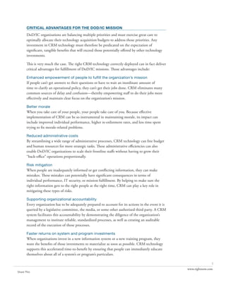 CRITICAL ADVANTAGES FOR THE DOD/IC MISSION
       DoD/IC organizations are balancing multiple priorities and must exercise great care to
       optimally allocate their technology acquisition budgets to address those priorities. Any
       investment in CRM technology must therefore be predicated on the expectation of
       significant, tangible benefits that will exceed those potentially offered by other technology
       investments.

       This is very much the case. The right CRM technology correctly deployed can in fact deliver
       critical advantages for fulfillment of DoD/IC missions. Those advantages include:

       Enhanced empowerment of people to fulfill the organization’s mission
       If people can’t get answers to their questions or have to wait an inordinate amount of
       time to clarify an operational policy, they can’t get their jobs done. CRM eliminates many
       common sources of delay and confusion—thereby empowering staff to do their jobs more
       effectively and maintain clear focus on the organization’s mission.

       Better morale
       When you take care of your people, your people take care of you. Because effective
       implementation of CRM can be so instrumental in maintaining morale, its impact can
       include improved individual performance, higher re-enlistment rates, and less time spent
       trying to fix morale-related problems.

       Reduced administrative costs
       By streamlining a wide range of administrative processes, CRM technology can free budget
       and human resources for more strategic tasks. These administrative efficiencies can also
       enable DoD/IC organizations to scale their frontline staffs without having to grow their
       “back-office” operations proportionally.

       Risk mitigation
       When people are inadequately informed or get conflicting information, they can make
       mistakes. These mistakes can potentially have significant consequences in terms of
       individual performance, IT security, or mission fulfillment. By helping to make sure the
       right information gets to the right people at the right time, CRM can play a key role in
       mitigating these types of risks.

       Supporting organizational accountability
       Every organization has to be adequately prepared to account for its actions in the event it is
       queried by a legislative committee, the media, or some other authorized third party. A CRM
       system facilitates this accountability by demonstrating the diligence of the organization’s
       management to institute reliable, standardized processes, as well as creating an auditable
       record of the execution of those processes.

       Faster returns on system and program investments
       When organizations invest in a new information system or a new training program, they
       want the benefits of those investments to materialize as soon as possible. CRM technology
       supports this accelerated time-to-benefit by ensuring that people can immediately educate
       themselves about all of a system’s or program’s particulars.

                                                                                                                       7
                                                                                                        www.rightnow.com
Share This
 