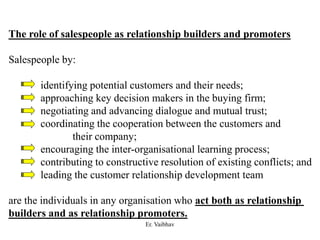 The role of salespeople as relationship builders and promoters
Salespeople by:
identifying potential customers and their needs;
approaching key decision makers in the buying firm;
negotiating and advancing dialogue and mutual trust;
coordinating the cooperation between the customers and
their company;
encouraging the inter-organisational learning process;
contributing to constructive resolution of existing conflicts; and
leading the customer relationship development team
are the individuals in any organisation who act both as relationship
builders and as relationship promoters.
Er. Vaibhav
 