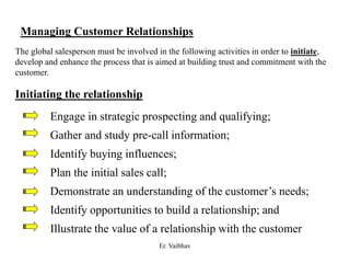Managing Customer Relationships
The global salesperson must be involved in the following activities in order to initiate,
develop and enhance the process that is aimed at building trust and commitment with the
customer.
Initiating the relationship
Engage in strategic prospecting and qualifying;
Gather and study pre-call information;
Identify buying influences;
Plan the initial sales call;
Demonstrate an understanding of the customer’s needs;
Identify opportunities to build a relationship; and
Illustrate the value of a relationship with the customer
Er. Vaibhav
 