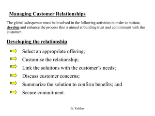 Managing Customer Relationships
The global salesperson must be involved in the following activities in order to initiate,
develop and enhance the process that is aimed at building trust and commitment with the
customer.
Developing the relationship
Select an appropriate offering;
Customise the relationship;
Link the solutions with the customer’s needs;
Discuss customer concerns;
Summarize the solution to confirm benefits; and
Secure commitment.
Er. Vaibhav
 