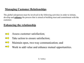 Managing Customer Relationships
The global salesperson must be involved in the following activities in order to initiate,
develop and enhance the process that is aimed at building trust and commitment with the
customer.
Enhancing the relationship
Assess customer satisfaction;
Take action to ensure satisfaction;
Maintain open, two-way communication; and
Work to add value and enhance mutual opportunities.
Er. Vaibhav
 