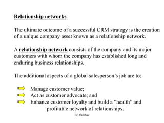 Relationship networks
The ultimate outcome of a successful CRM strategy is the creation
of a unique company asset known as a relationship network.
A relationship network consists of the company and its major
customers with whom the company has established long and
enduring business relationships.
The additional aspects of a global salesperson’s job are to:
Manage customer value;
Act as customer advocate; and
Enhance customer loyalty and build a “health” and
profitable network of relationships.
Er. Vaibhav
 