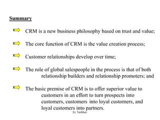 Summary
CRM is a new business philosophy based on trust and value;
The core function of CRM is the value creation process;
Customer relationships develop over time;
The role of global salespeople in the process is that of both
relationship builders and relationship promoters; and
The basic premise of CRM is to offer superior value to
customers in an effort to turn prospects into
customers, customers into loyal customers, and
loyal customers into partners.
Er. Vaibhav
 
