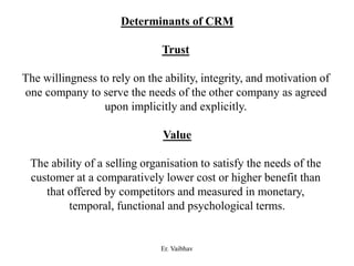 Determinants of CRM
Trust
The willingness to rely on the ability, integrity, and motivation of
one company to serve the needs of the other company as agreed
upon implicitly and explicitly.
Value
The ability of a selling organisation to satisfy the needs of the
customer at a comparatively lower cost or higher benefit than
that offered by competitors and measured in monetary,
temporal, functional and psychological terms.
Er. Vaibhav
 