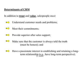 Determinants of CRM
In addition to trust and value, salespeople must:
Understand customer needs and problems;
Meet their commitments;
Provide superior after sales support;
Make sure that the customer is always told the truth
(must be honest); and
Have a passionate interest in establishing and retaining a long-
term relationship (e.g., have long-term perspective).
Er. Vaibhav
 